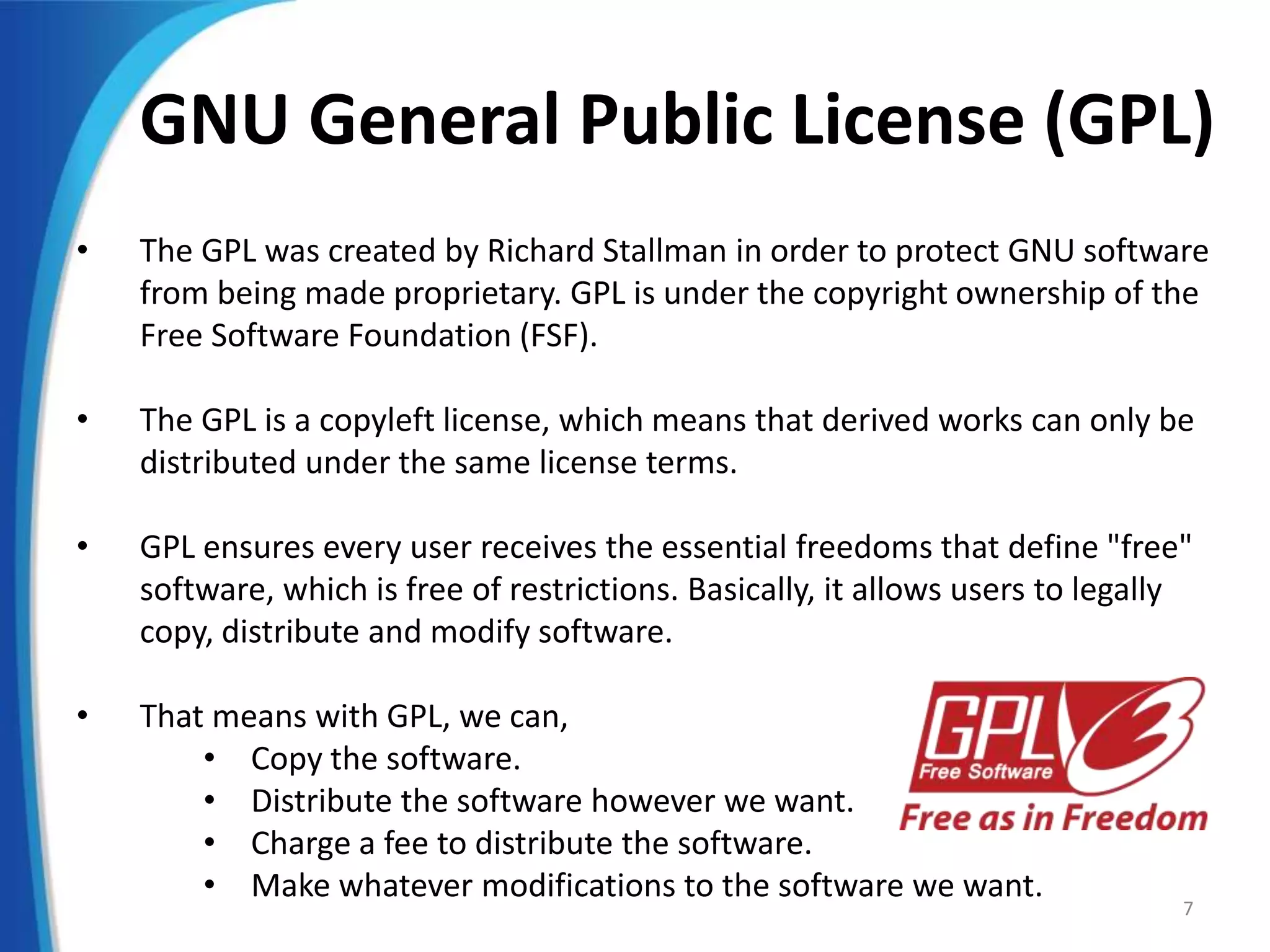 GNU General Public License (GPL)
• The GPL was created by Richard Stallman in order to protect GNU software
from being made proprietary. GPL is under the copyright ownership of the
Free Software Foundation (FSF).
• The GPL is a copyleft license, which means that derived works can only be
distributed under the same license terms.
• GPL ensures every user receives the essential freedoms that define "free"
software, which is free of restrictions. Basically, it allows users to legally
copy, distribute and modify software.
• That means with GPL, we can,
• Copy the software.
• Distribute the software however we want.
• Charge a fee to distribute the software.
• Make whatever modifications to the software we want.
7
 