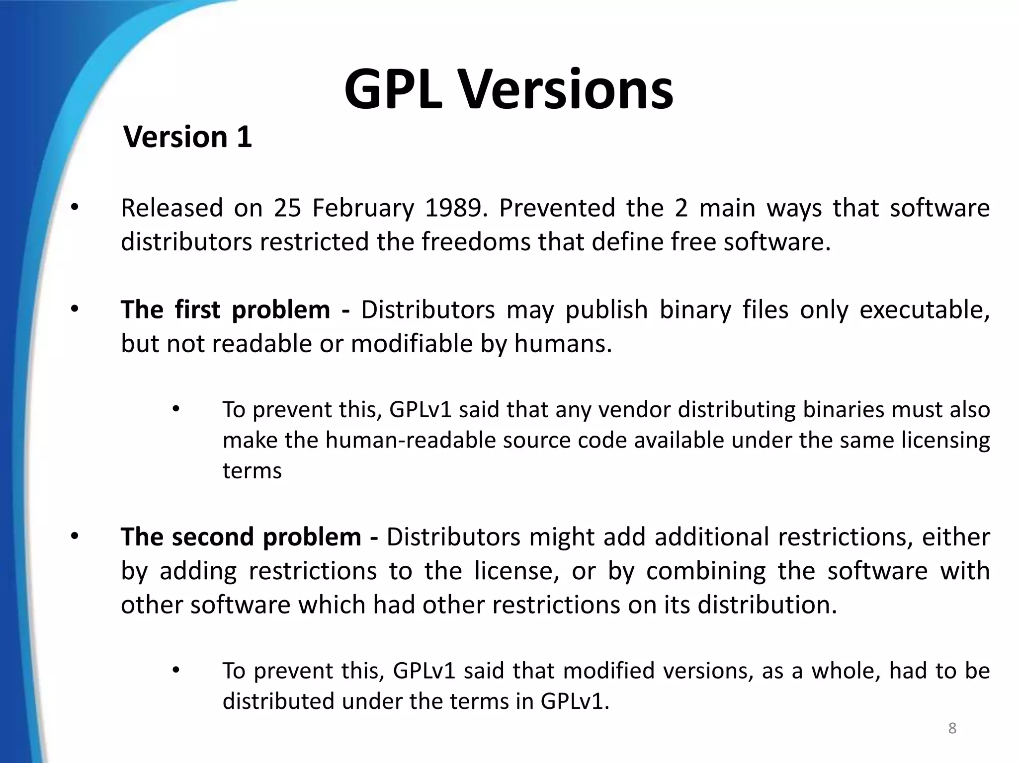 GPL Versions
Version 1
• Released on 25 February 1989. Prevented the 2 main ways that software
distributors restricted the freedoms that define free software.
• The first problem - Distributors may publish binary files only executable,
but not readable or modifiable by humans.
• To prevent this, GPLv1 said that any vendor distributing binaries must also
make the human-readable source code available under the same licensing
terms
• The second problem - Distributors might add additional restrictions, either
by adding restrictions to the license, or by combining the software with
other software which had other restrictions on its distribution.
• To prevent this, GPLv1 said that modified versions, as a whole, had to be
distributed under the terms in GPLv1.
8
 