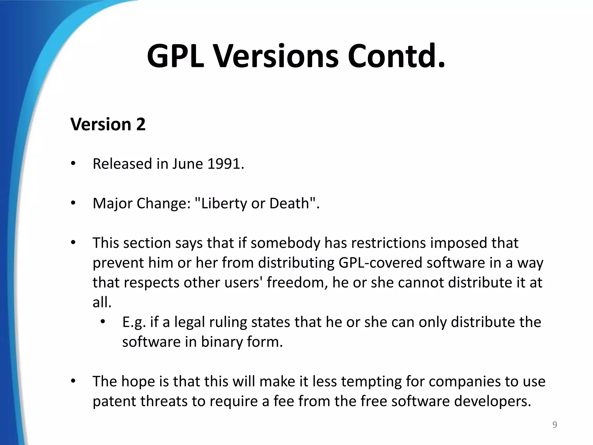GPL Versions Contd.
Version 2
• Released in June 1991.
• Major Change: "Liberty or Death".
• This section says that if somebody has restrictions imposed that
prevent him or her from distributing GPL-covered software in a way
that respects other users' freedom, he or she cannot distribute it at
all.
• E.g. if a legal ruling states that he or she can only distribute the
software in binary form.
• The hope is that this will make it less tempting for companies to use
patent threats to require a fee from the free software developers.
9
 