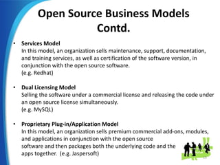 Open Source Business Models
Contd.
• Services Model
In this model, an organization sells maintenance, support, documentation,
and training services, as well as certification of the software version, in
conjunction with the open source software.
(e.g. Redhat)
• Dual Licensing Model
Selling the software under a commercial license and releasing the code under
an open source license simultaneously.
(e.g. MySQL)
• Proprietary Plug-in/Application Model
In this model, an organization sells premium commercial add-ons, modules,
and applications in conjunction with the open source
software and then packages both the underlying code and the
apps together. (e.g. Jaspersoft)
15
 