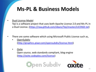 Ms-PL & Business Models
• Dual License Model
Toji is a software project that uses both Apache License 2.0 and Ms-PL in
a Dual License. (https://raw.github.com/idavis/Toji/master/LICENSE.txt)
• There are some software which using Microsoft Public License such as,
• OpenSubdiv
(http://graphics.pixar.com/opensubdiv/license.html)
• Oxite
Open source, web standards compliant, blog engine
(http://oxite.codeplex.com/license)
19
 
