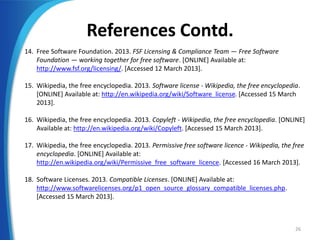 References Contd.
14. Free Software Foundation. 2013. FSF Licensing & Compliance Team — Free Software
Foundation — working together for free software. [ONLINE] Available at:
http://www.fsf.org/licensing/. [Accessed 12 March 2013].
15. Wikipedia, the free encyclopedia. 2013. Software license - Wikipedia, the free encyclopedia.
[ONLINE] Available at: http://en.wikipedia.org/wiki/Software_license. [Accessed 15 March
2013].
16. Wikipedia, the free encyclopedia. 2013. Copyleft - Wikipedia, the free encyclopedia. [ONLINE]
Available at: http://en.wikipedia.org/wiki/Copyleft. [Accessed 15 March 2013].
17. Wikipedia, the free encyclopedia. 2013. Permissive free software licence - Wikipedia, the free
encyclopedia. [ONLINE] Available at:
http://en.wikipedia.org/wiki/Permissive_free_software_licence. [Accessed 16 March 2013].
18. Software Licenses. 2013. Compatible Licenses. [ONLINE] Available at:
http://www.softwarelicenses.org/p1_open_source_glossary_compatible_licenses.php.
[Accessed 15 March 2013].
26
 