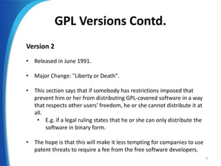 GPL Versions Contd.
Version 2
• Released in June 1991.
• Major Change: "Liberty or Death".
• This section says that if somebody has restrictions imposed that
prevent him or her from distributing GPL-covered software in a way
that respects other users' freedom, he or she cannot distribute it at
all.
• E.g. if a legal ruling states that he or she can only distribute the
software in binary form.
• The hope is that this will make it less tempting for companies to use
patent threats to require a fee from the free software developers.
9
 