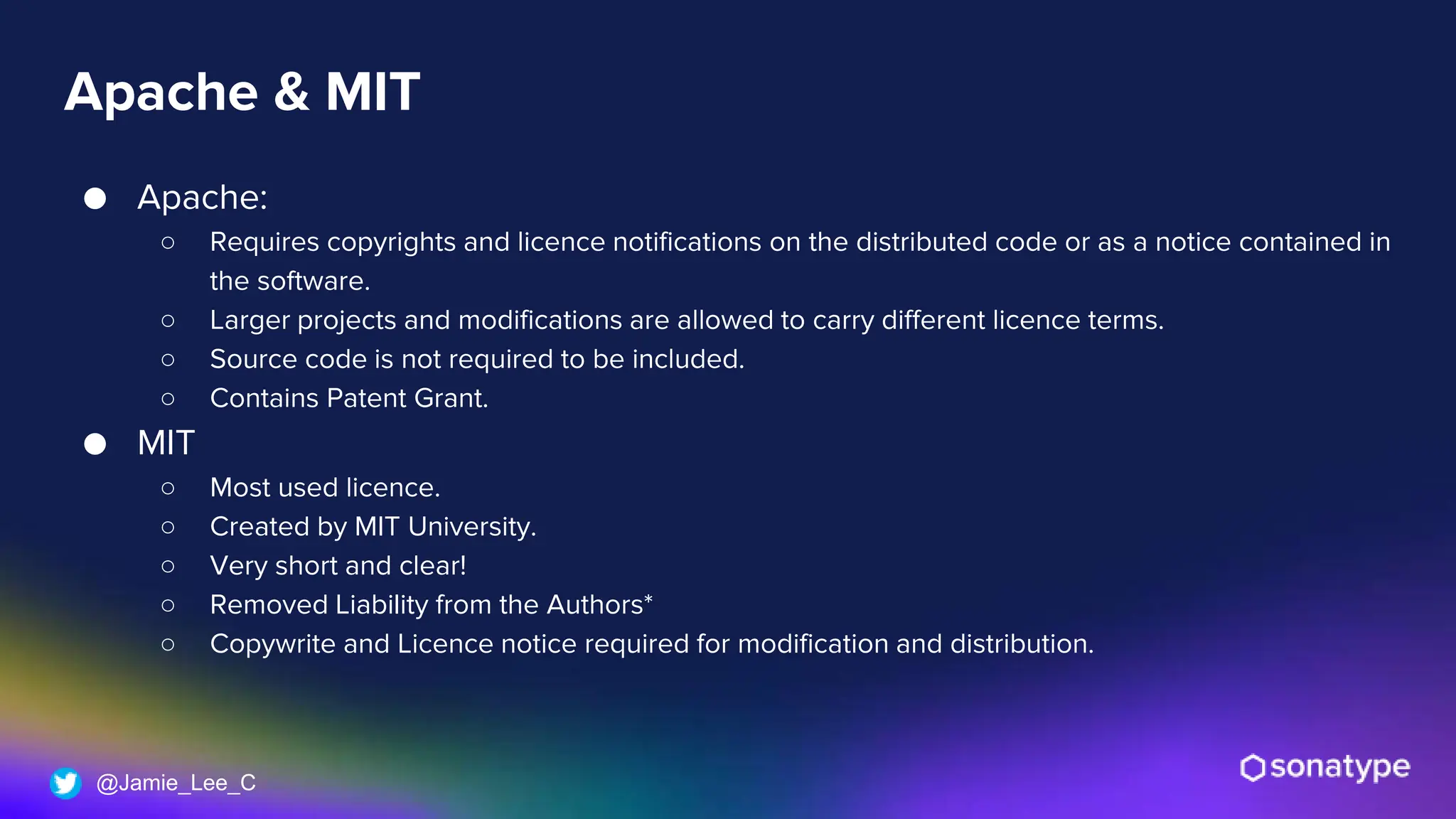 @Jamie_Lee_C
Apache & MIT
● Apache:
○ Requires copyrights and licence notifications on the distributed code or as a notice contained in
the software.
○ Larger projects and modifications are allowed to carry different licence terms.
○ Source code is not required to be included.
○ Contains Patent Grant.
● MIT
○ Most used licence.
○ Created by MIT University.
○ Very short and clear!
○ Removed Liability from the Authors*
○ Copywrite and Licence notice required for modification and distribution.
 