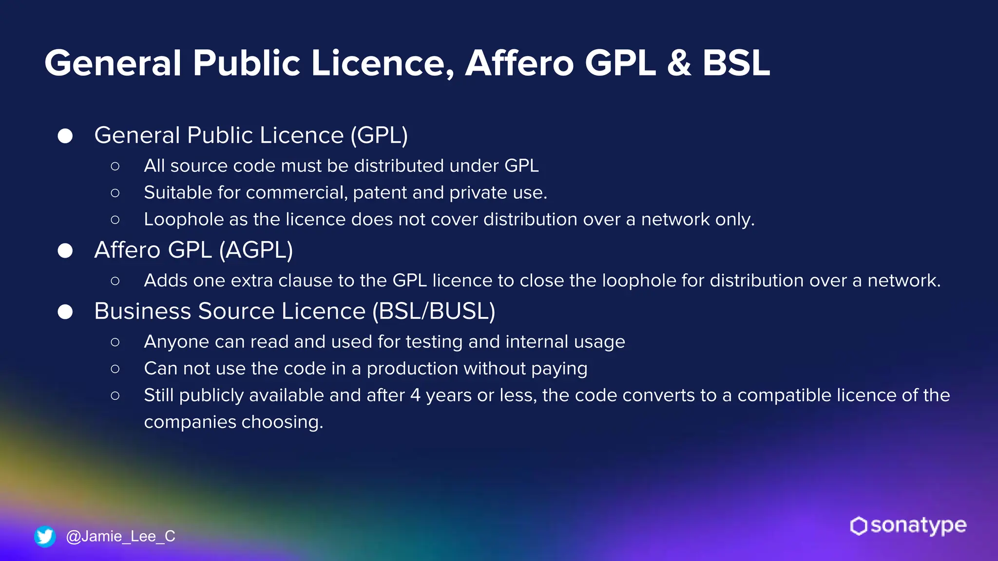 @Jamie_Lee_C
General Public Licence, Affero GPL & BSL
● General Public Licence (GPL)
○ All source code must be distributed under GPL
○ Suitable for commercial, patent and private use.
○ Loophole as the licence does not cover distribution over a network only.
● Affero GPL (AGPL)
○ Adds one extra clause to the GPL licence to close the loophole for distribution over a network.
● Business Source Licence (BSL/BUSL)
○ Anyone can read and used for testing and internal usage
○ Can not use the code in a production without paying
○ Still publicly available and after 4 years or less, the code converts to a compatible licence of the
companies choosing.
 