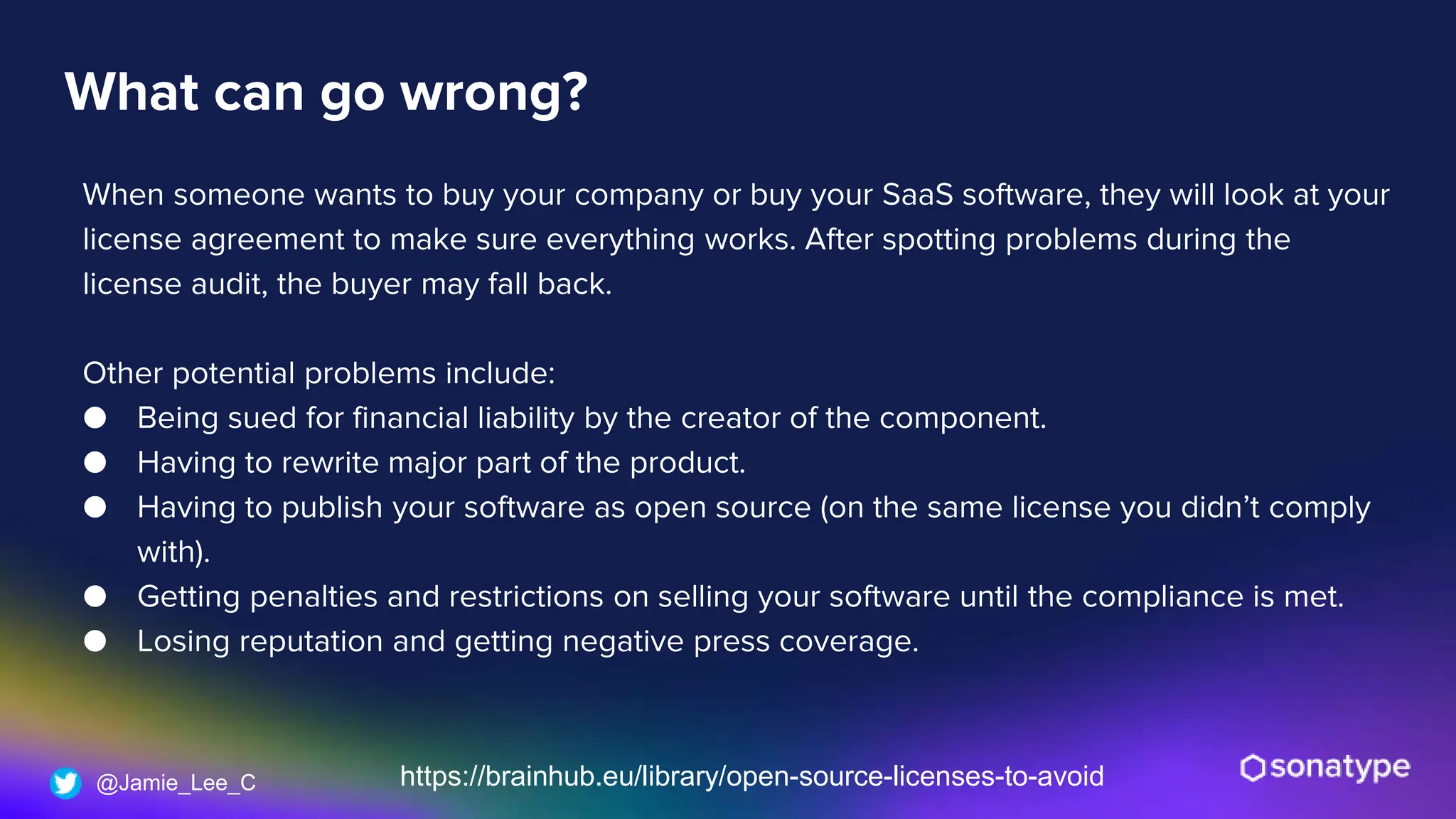 @Jamie_Lee_C
What can go wrong?
When someone wants to buy your company or buy your SaaS software, they will look at your
license agreement to make sure everything works. After spotting problems during the
license audit, the buyer may fall back.
Other potential problems include:
● Being sued for financial liability by the creator of the component.
● Having to rewrite major part of the product.
● Having to publish your software as open source (on the same license you didn’t comply
with).
● Getting penalties and restrictions on selling your software until the compliance is met.
● Losing reputation and getting negative press coverage.
https://brainhub.eu/library/open-source-licenses-to-avoid
 