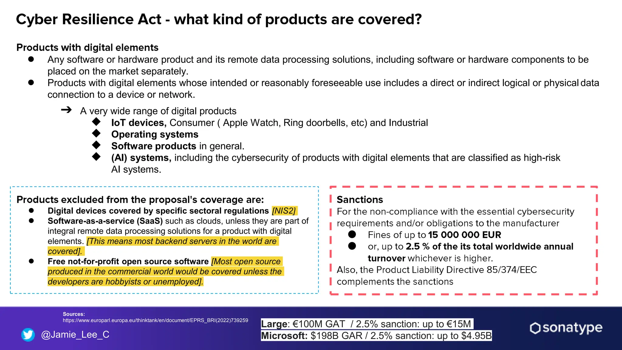 @Jamie_Lee_C
● Any software or hardware product and its remote data processing solutions, including software or hardware components to be
placed on the market separately.
● Products with digital elements whose intended or reasonably foreseeable use includes a direct or indirect logical or physical data
connection to a device or network.
➔ A very wide range of digital products
◆ IoT devices, Consumer ( Apple Watch, Ring doorbells, etc) and Industrial
◆ Operating systems
◆ Software products in general.
◆ (AI) systems, including the cybersecurity of products with digital elements that are classified as high-risk
AI systems.
● Digital devices covered by specific sectoral regulations [NIS2]
● Software-as-a-service (SaaS) such as clouds, unless they are part of
integral remote data processing solutions for a product with digital
elements. [This means most backend servers in the world are
covered].
● Free not-for-profit open source software [Most open source
produced in the commercial world would be covered unless the
developers are hobbyists or unemployed].
Sources:
https://www.europarl.europa.eu/thinktank/en/document/EPRS_BRI(2022)739259
●
●
Large: €100M GAT / 2.5% sanction: up to €15M
Microsoft: $198B GAR / 2.5% sanction: up to $4.95B
 
