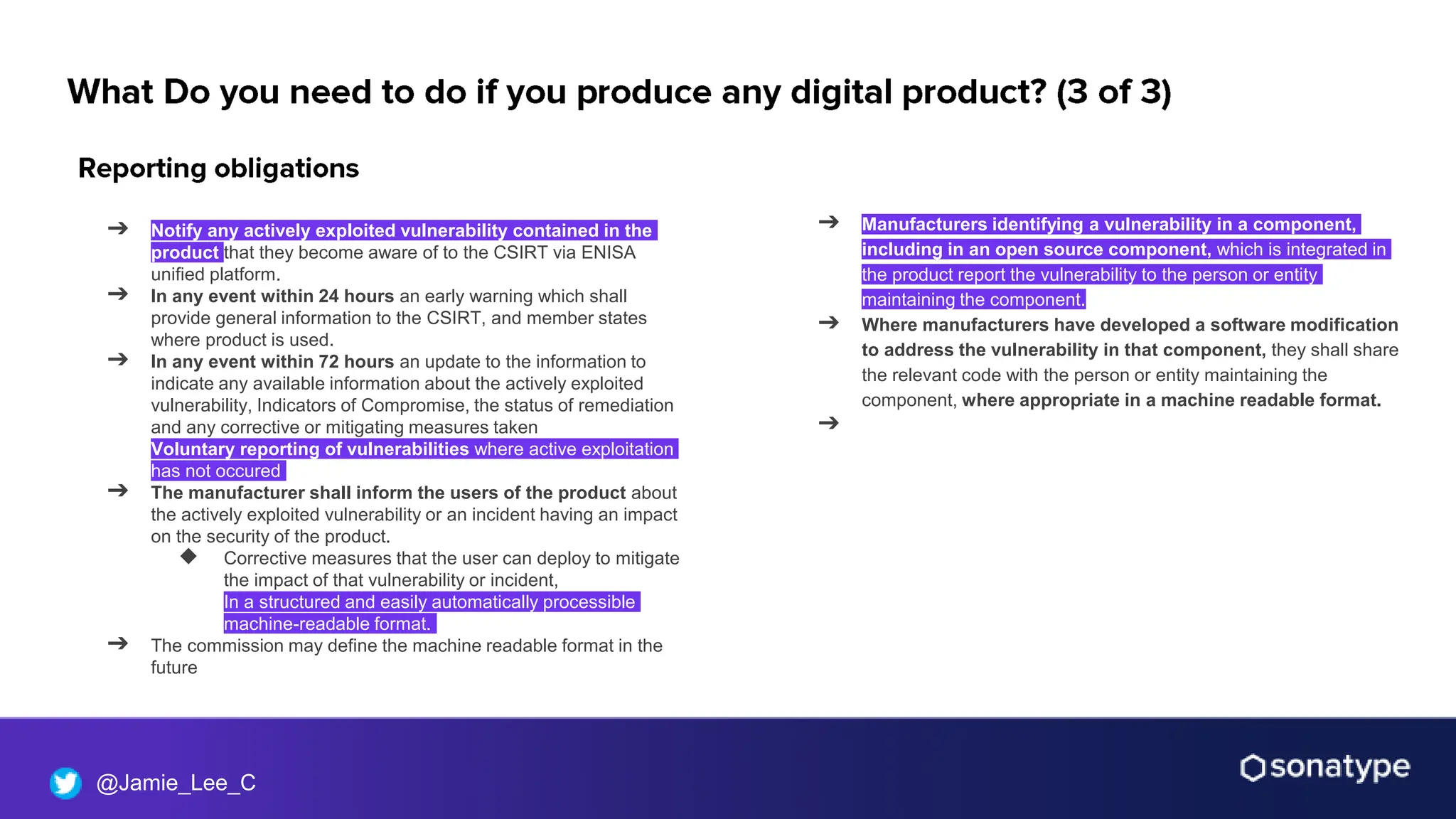 @Jamie_Lee_C
➔ Notify any actively exploited vulnerability contained in the
product that they become aware of to the CSIRT via ENISA
unified platform.
➔ In any event within 24 hours an early warning which shall
provide general information to the CSIRT, and member states
where product is used.
➔ In any event within 72 hours an update to the information to
indicate any available information about the actively exploited
vulnerability, Indicators of Compromise, the status of remediation
and any corrective or mitigating measures taken
➔ Voluntary reporting of vulnerabilities where active exploitation
has not occured
➔ The manufacturer shall inform the users of the product about
the actively exploited vulnerability or an incident having an impact
on the security of the product.
◆ Corrective measures that the user can deploy to mitigate
the impact of that vulnerability or incident,
◆ In a structured and easily automatically processible
machine-readable format.
➔ The commission may define the machine readable format in the
future
➔ Manufacturers identifying a vulnerability in a component,
including in an open source component, which is integrated in
the product report the vulnerability to the person or entity
maintaining the component.
➔ Where manufacturers have developed a software modification
to address the vulnerability in that component, they shall share
the relevant code with the person or entity maintaining the
component, where appropriate in a machine readable format.
➔
 