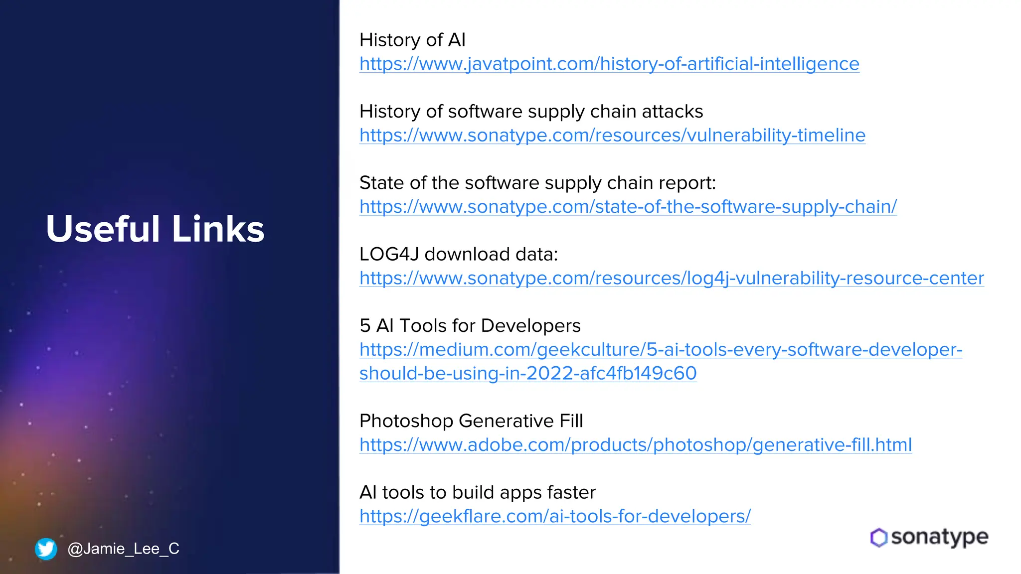 @Jamie_Lee_C
History of AI
https://www.javatpoint.com/history-of-artificial-intelligence
History of software supply chain attacks
https://www.sonatype.com/resources/vulnerability-timeline
State of the software supply chain report:
https://www.sonatype.com/state-of-the-software-supply-chain/
LOG4J download data:
https://www.sonatype.com/resources/log4j-vulnerability-resource-center
5 AI Tools for Developers
https://medium.com/geekculture/5-ai-tools-every-software-developer-
should-be-using-in-2022-afc4fb149c60
Photoshop Generative Fill
https://www.adobe.com/products/photoshop/generative-fill.html
AI tools to build apps faster
https://geekflare.com/ai-tools-for-developers/
Useful Links
 