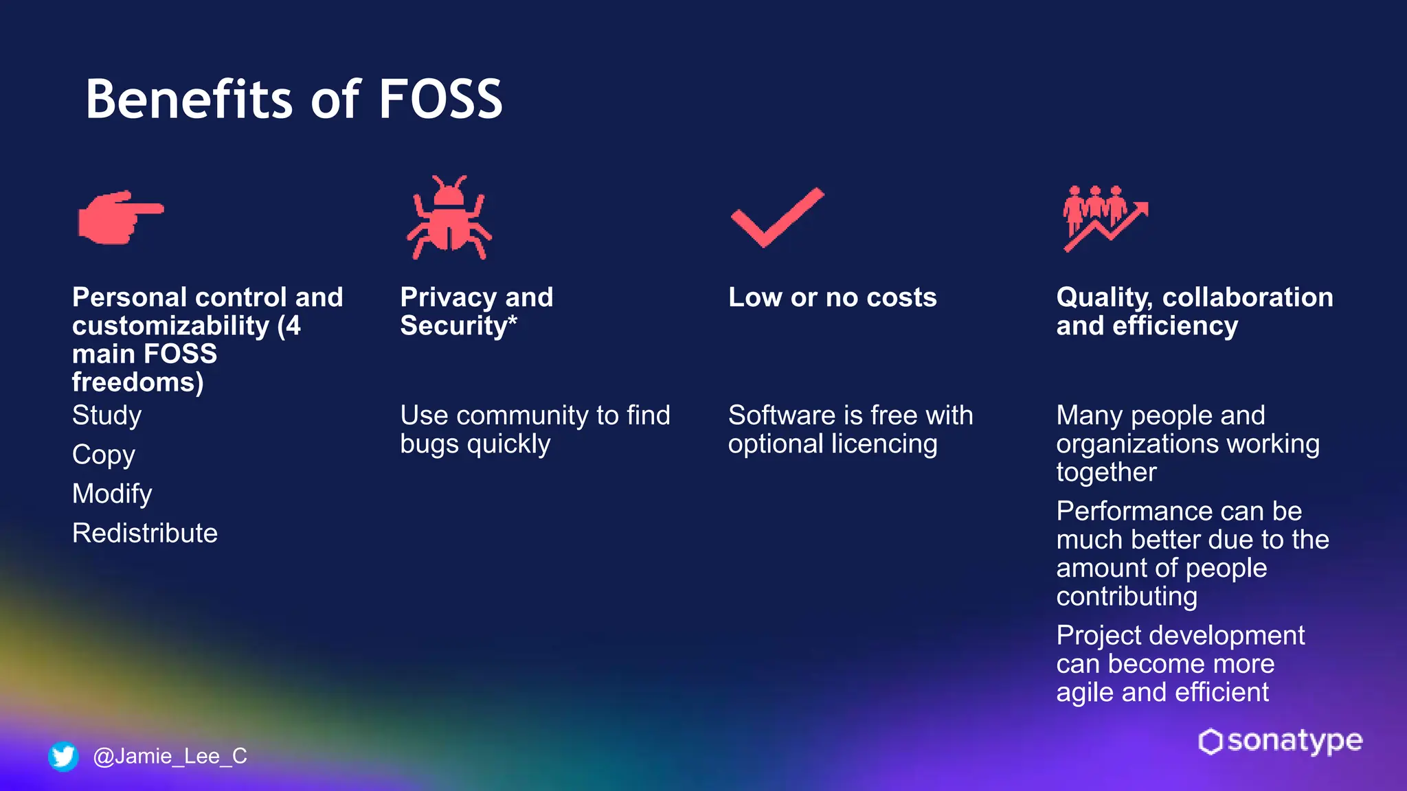 @Jamie_Lee_C
Benefits of FOSS
Personal control and
customizability (4
main FOSS
freedoms)
Study
Copy
Modify
Redistribute
Privacy and
Security*
Use community to find
bugs quickly
Low or no costs
Software is free with
optional licencing
Quality, collaboration
and efficiency
Many people and
organizations working
together
Performance can be
much better due to the
amount of people
contributing
Project development
can become more
agile and efficient
 