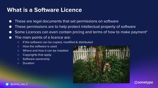 @Jamie_Lee_C
What is a Software Licence
● These are legal documents that set permissions on software
● These permissions are to help protect intellectual property of software
● Some Licences can even contain pricing and terms of how to make payment*
● The main points of a licence are:
○ If the software can be copied, modified & distributed
○ How the software is used
○ Where and how it can be installed
○ Copyrights that apply
○ Software ownership
○ Duration
 