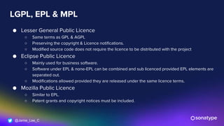 @Jamie_Lee_C
LGPL, EPL & MPL
● Lesser General Public Licence
○ Same terms as GPL & AGPL
○ Preserving the copyright & Licence notifications.
○ Modified source code does not require the licence to be distributed with the project
● Eclipse Public Licence
○ Mainly used for business software.
○ Software under EPL & none-EPL can be combined and sub licenced provided EPL elements are
separated out.
○ Modifications allowed provided they are released under the same licence terms.
● Mozilla Public Licence
○ Similar to EPL.
○ Patent grants and copyright notices must be included.
 