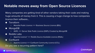 @Jamie_Lee_C
Notable moves away from Open Source Licences
Many companies are getting tired of other vendors taking their code and making
huge amounts of money from it. This is causing a huge change to how companies
licence their software…
● Terraform
○ Mozzilla Public Licence >>> Business Source Licence (BSL)
● MongoDB
○ AGPL >>> Server Side Public Licence (SSPL) Created by MongoDB
● Reddis Labs
○ Apache Licence* >>> Reddis Source Available Licence (RSAL)
● Confluent
○ Apache Licence >>> Confluent Community Licence (CCL)
Do you see a recurring pattern here?
 