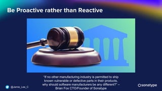 @Jamie_Lee_C
Be Proactive rather than Reactive
“If no other manufacturing industry is permitted to ship
known vulnerable or defective parts in their products,
why should software manufacturers be any different?” –
Brian Fox CTO/Founder of Sonatype
 