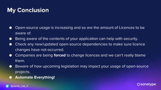 @Jamie_Lee_C
My Conclusion
● Open-source usage is increasing and so are the amount of Licences to be
aware of.
● Being aware of the contents of your application can help with security.
● Check any new/updated open-source dependencies to make sure licence
changes have not occurred.
● Companies are being forced to change licences and we can’t really blame
them.
● Beware of how upcoming legislation may impact your usage of open-source
projects.
● Automate Everything!
 