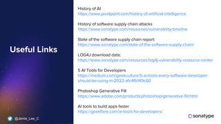 @Jamie_Lee_C
History of AI
https://www.javatpoint.com/history-of-artificial-intelligence
History of software supply chain attacks
https://www.sonatype.com/resources/vulnerability-timeline
State of the software supply chain report:
https://www.sonatype.com/state-of-the-software-supply-chain/
LOG4J download data:
https://www.sonatype.com/resources/log4j-vulnerability-resource-center
5 AI Tools for Developers
https://medium.com/geekculture/5-ai-tools-every-software-developer-
should-be-using-in-2022-afc4fb149c60
Photoshop Generative Fill
https://www.adobe.com/products/photoshop/generative-fill.html
AI tools to build apps faster
https://geekflare.com/ai-tools-for-developers/
Useful Links
 