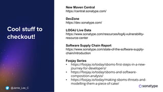 @Jamie_Lee_C
Cool stuff to
checkout!
New Maven Central
https://central.sonatype.com/
DevZone
https://dev.sonatype.com/
LOG4J Live Data
https://www.sonatype.com/resources/log4j-vulnerability-
resource-center
Software Supply Chain Report
https://www.sonatype.com/state-of-the-software-supply-
chain/introduction
Foojay Series
• https://foojay.io/today/sboms-first-steps-in-a-new-
journey-for-developers/
• https://foojay.io/today/sboms-and-software-
composition-analysis/
• https://foojay.io/today/making-sboms-threats-and-
modelling-them-a-piece-of-cake/
 