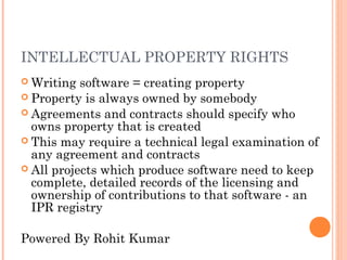 INTELLECTUAL PROPERTY RIGHTS
 Writing  software = creating property
 Property is always owned by somebody
 Agreements and contracts should specify who
  owns property that is created
 This may require a technical legal examination of
  any agreement and contracts
 All projects which produce software need to keep
  complete, detailed records of the licensing and
  ownership of contributions to that software - an
  IPR registry

Powered By Rohit Kumar
 