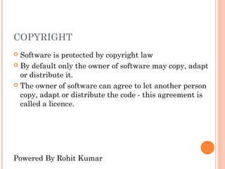 COPYRIGHT
 Software is protected by copyright law
 By default only the owner of software may copy, adapt
  or distribute it.
 The owner of software can agree to let another person
  copy, adapt or distribute the code - this agreement is
  called a licence.




Powered By Rohit Kumar
 