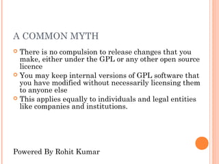 A COMMON MYTH
 There is no compulsion to release changes that you
  make, either under the GPL or any other open source
  licence
 You may keep internal versions of GPL software that
  you have modified without necessarily licensing them
  to anyone else
 This applies equally to individuals and legal entities
  like companies and institutions.




Powered By Rohit Kumar
 