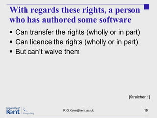 With regards these rights, a person who has authored some software Can transfer the rights (wholly or in part) Can licence the rights (wholly or in part) But can’t waive them [email_address] [Streicher 1] 