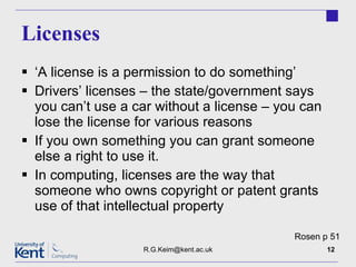 Licenses ‘ A license is a permission to do something’ Drivers’ licenses – the state/government says you can’t use a car without a license – you can lose the license for various reasons If you own something you can grant someone else a right to use it. In computing, licenses are the way that someone who owns copyright or patent grants use of that intellectual property  [email_address] Rosen p 51 