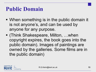 Public Domain When something is in the public domain it is not anyone’s, and can be used by anyone for any purpose. (Think Shakespeare, Milton, …when copyright expires, the book goes into the public domain). Images of paintings are owned by the galleries. Some films are in the public domain) [email_address] 