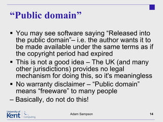 “ Public domain” You may see software saying “Released into the public domain”– i.e. the author wants it to be made available under the same terms as if the copyright period had expired This is not a good idea – The UK (and many other jurisdictions) provides no legal mechanism for doing this, so it's meaningless No warranty disclaimer – “Public domain” means “freeware” to many people –  Basically, do not do this! Adam Sampson 