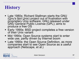 History Late 1980s: Richard Stallman starts the GNU ( G nu's  N ot  U nix) project out of frustration with proprietary Unix software; GNU released under GNU General Public License (GPL); aims to produce a free OS Early 1990s: BSD project completes a free version of their Unix variant Mid 1990s: Open Source systems start to enter wide use, partly driven by Internet boom Late 1990s: the Open Source Definition, as more companies start to see Open Source as a useful approach (Netscape, et al.) Adam Sampson 