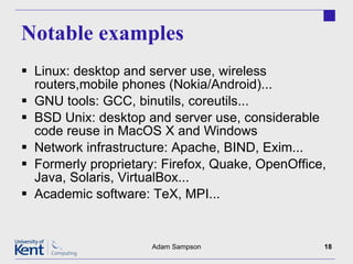 Notable examples Linux: desktop and server use, wireless routers,mobile phones (Nokia/Android)... GNU tools: GCC, binutils, coreutils... BSD Unix: desktop and server use, considerable code reuse in MacOS X and Windows Network infrastructure: Apache, BIND, Exim... Formerly proprietary: Firefox, Quake, OpenOffice, Java, Solaris, VirtualBox... Academic software: TeX, MPI... Adam Sampson 