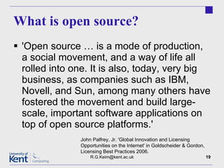 What is open source? 'Open source … is a mode of production, a social movement, and a way of life all rolled into one. It is also, today, very big business, as companies such as IBM, Novell, and Sun, among many others have fostered the movement and build large-scale, important software applications on top of open source platforms.' [email_address] John Palfrey, Jr. 'Global Innovation and Licensing Opportunities on the Internet' in Goldscheider & Gordon, Licensing Best Practices 2006. 