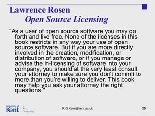 Lawrence Rosen  Open Source Licensing "As a user of open source software you may go forth and live free. None of the licenses in this book restricts in any way your use of open source software. But if you are more directly involved in the creation, modification, or distribution of software, or if you manage or advise the in-licensing of software into your company, you should at the very least consult your attorney to make sure you don’t commit to more than you’re willing to deliver. This book may help you ask your attorney the right questions." [email_address] 
