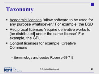 Taxonomy Academic licenses  “allow software to be used for any purpose whatsoever.” For example, the BSD  Reciprocal licenses  “require derivative works to [be distributed] under the same license” For example, the GPL. Content licenses  for example, Creative Commons (terminology and quotes Rosen p 69-71) [email_address] 