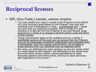 Reciprocal licenses GPL (Gnu Public License), various versions You may modify your copy or copies of the Program or any portion of it, thus forming a work based on the Program, and copy and distribute such modifications or work --  provided that you  -- cause any work that you distribute or publish, that in whole or in part contains or is derived from the Program or any part thereof,  to be licensed as a whole at no charge to all third parties under the terms of this License. These requirements apply to the modified work as a whole.  If identifiable sections of that work are not derived from the Program, and can be reasonably considered independent and separate works in themselves, then this License, and its terms, do not apply to those sections when you distribute them as separate works . But when you distribute the same sections as part of a whole which is a work based on the Program, the distribution of the whole must be on the terms of this License, whose permissions for other licensees extend to the entire whole, and thus to each and every part regardless of who wrote it.  [email_address] Quoted in [Streicher 2] 