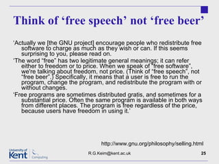 Think of ‘free speech’ not ‘free beer’ ‘ Actually we [the GNU project] encourage people who redistribute free software to charge as much as they wish or can. If this seems surprising to you, please read on. ‘ The word “free” has two legitimate general meanings; it can refer either to freedom or to price. When we speak of “free software”, we're talking about freedom, not price. (Think of “free speech”, not “free beer”.) Specifically, it means that a user is free to run the program, change the program, and redistribute the program with or without changes. ‘ Free programs are sometimes distributed gratis, and sometimes for a substantial price. Often the same program is available in both ways from different places. The program is free regardless of the price, because users have freedom in using it.’ [email_address] http://www.gnu.org/philosophy/selling.html 