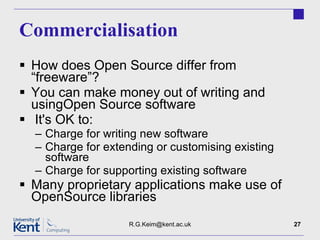 Commercialisation How does Open Source differ from “freeware”? You can make money out of writing and usingOpen Source software It's OK to: Charge for writing new software Charge for extending or customising existing software Charge for supporting existing software Many proprietary applications make use of OpenSource libraries [email_address] 