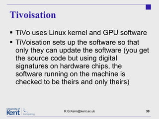Tivoisation TiVo uses Linux kernel and GPU software TiVoisation sets up the software so that only they can update the software (you get the source code but using digital signatures on hardware chips, the software running on the machine is checked to be theirs and only theirs) [email_address] 