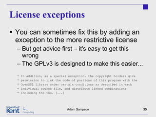 License exceptions You can sometimes fix this by adding an exception to the more restrictive license But get advice first – it's easy to get this wrong The GPLv3 is designed to make this easier... * In addition, as a special exception, the copyright holders give * permission to link the code of portions of this program with the * OpenSSL library under certain conditions as described in each * individual source file, and distribute linked combinations * including the two. [...] Adam Sampson 