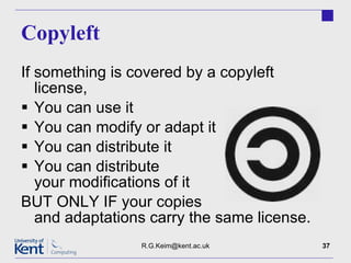 Copyleft If something is covered by a copyleft license,  You can use it You can modify or adapt it You can distribute it You can distribute your modifications of it BUT ONLY IF your copies and adaptations carry the same license. [email_address] 