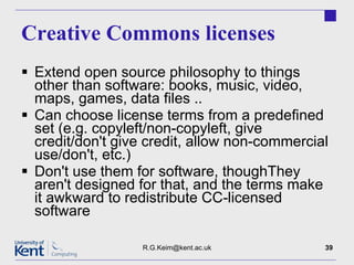 Creative Commons licenses Extend open source philosophy to things other than software: books, music, video, maps, games, data files .. Can choose license terms from a predefined set (e.g. copyleft/non-copyleft, give credit/don't give credit, allow non-commercial use/don't, etc.) Don't use them for software, thoughThey aren't designed for that, and the terms make it awkward to redistribute CC-licensed software [email_address] 