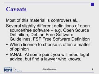 Caveats Most of this material is controversial... Several slightly different definitions of open source/free software – e.g. Open Source Definition, Debian Free Software Guidelines, FSF Free Software Definition Which license to choose is often a matter of opinion IANAL; At some point you will need legal advice, but find a lawyer who knows. Adam Sampson 