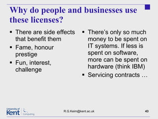 Why do people and businesses use these licenses? There are side effects that benefit them Fame, honour prestige Fun, interest, challenge There’s only so much money to be spent on IT systems. If less is spent on software, more can be spent on hardware (think IBM) Servicing contracts … [email_address] 