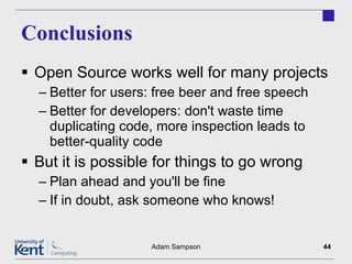 Conclusions Open Source works well for many projects Better for users: free beer and free speech Better for developers: don't waste time duplicating code, more inspection leads to better-quality code But it is possible for things to go wrong Plan ahead and you'll be fine If in doubt, ask someone who knows! Adam Sampson 