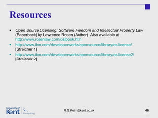 Resources Open Source Licensing: Software Freedom and Intellectual Property Law  (Paperback) by Lawrence Rosen (Author)  Also available at  http://www.rosenlaw.com/oslbook.htm http://www.ibm.com/developerworks/opensource/library/os-license/  [Streicher 1] http://www.ibm.com/developerworks/opensource/library/os-license2/  [Streicher 2] [email_address] 