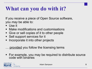 What can you do with it? If you receive a piece of Open Source software, you  may  be able to: Use it Make modifications and customisations Give or sell copies of it to other people Sell support services for it Incorporate it into other projects …  provided  you follow the licensing terms For example, you may be required to distribute source code with binaries Adam Sampson 