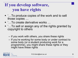 If you develop software,  you have rights ‘… To produce copies of the work and to sell those copies … ‘… To create derivative works … ‘… To sell or assign any of the rights granted by copyright to others If you work with others, you share these rights If you’re working for some body or under contract to some body (or a student producing work for a programme), you might share these rights or they might have these rights [email_address] 