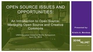 Presented by:
Kristin A. Mendoza
OPEN SOURCE ISSUES AND
OPPORTUNITIES:
An Introduction to Open Source,
Managing Open Source and Creative
Commons
UNHInnovation Creative Works Symposium
April 29, 2015
5/14/2015 COPYRIGHT © 2015 DEVINE, MILLIMET & BRANCH, PROFESSIONAL ASSOCIATION
 