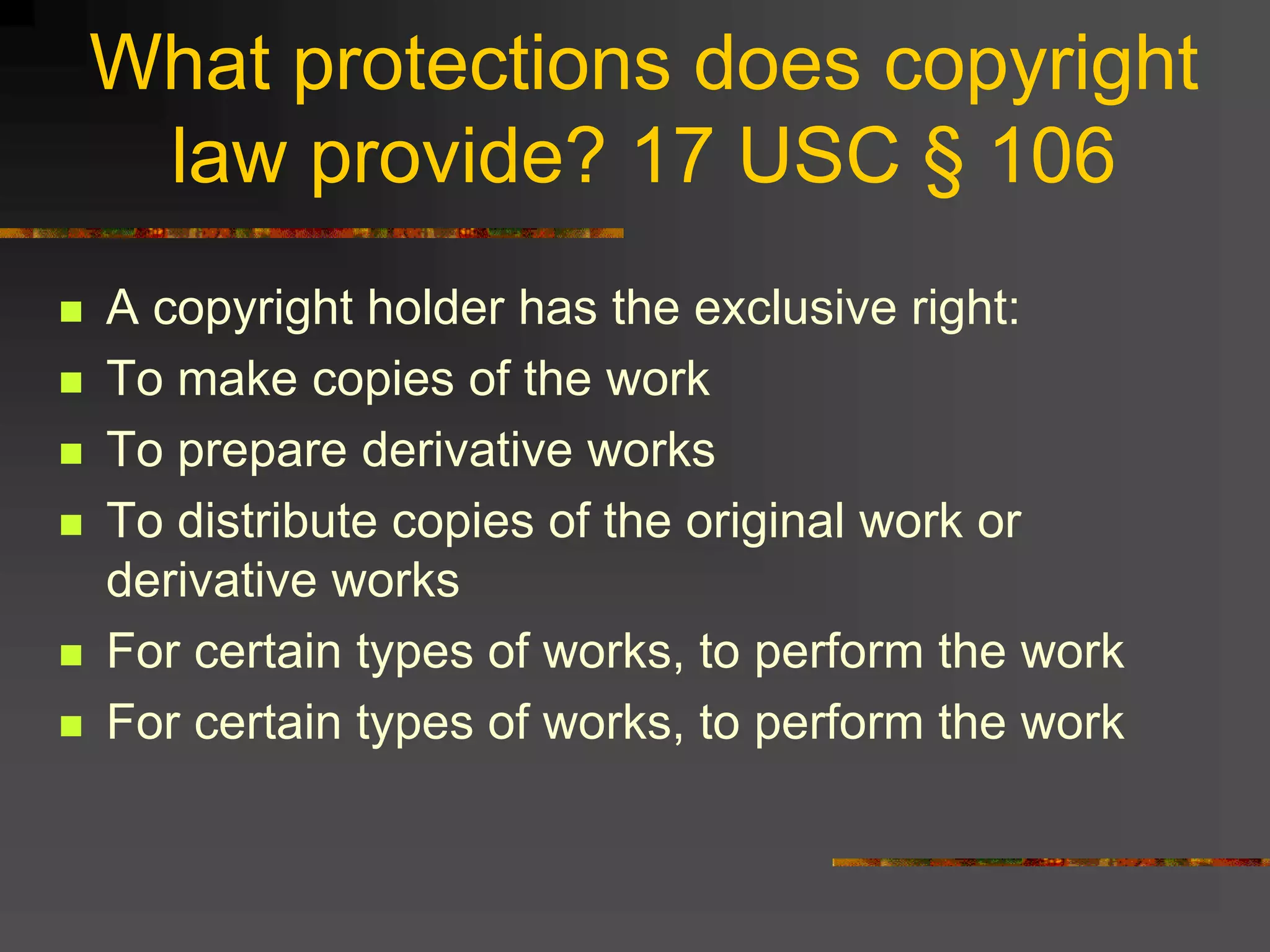 What protections does copyright
law provide? 17 USC § 106
 A copyright holder has the exclusive right:
 To make copies of the work
 To prepare derivative works
 To distribute copies of the original work or
derivative works
 For certain types of works, to perform the work
 For certain types of works, to perform the work
 