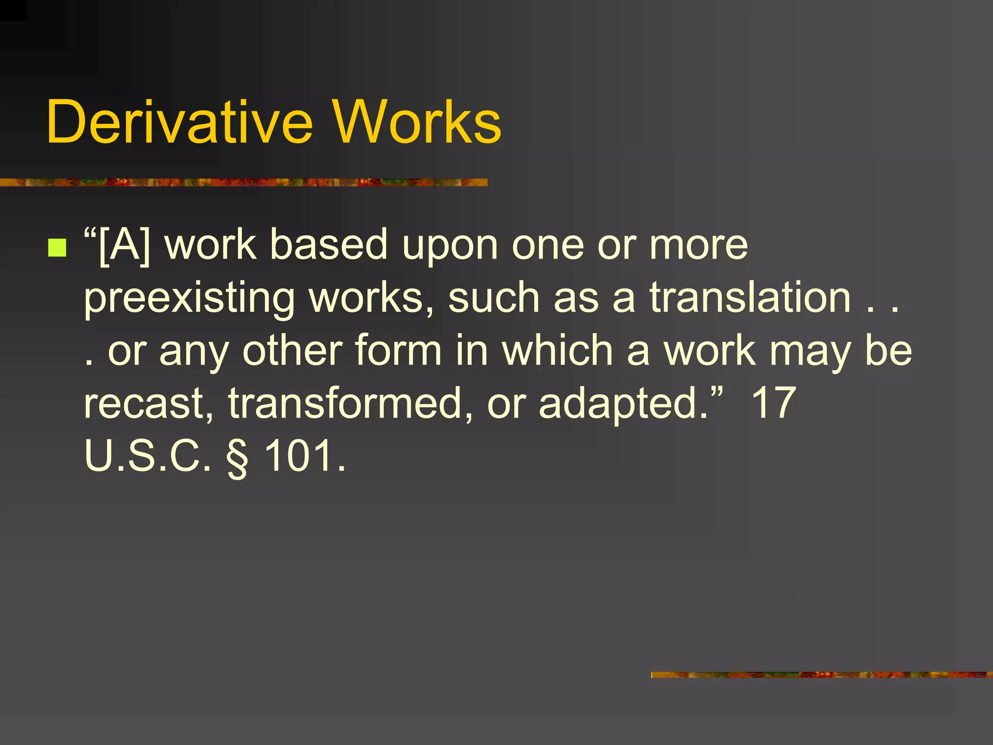 Derivative Works
 “[A] work based upon one or more
preexisting works, such as a translation . .
. or any other form in which a work may be
recast, transformed, or adapted.” 17
U.S.C. § 101.
 