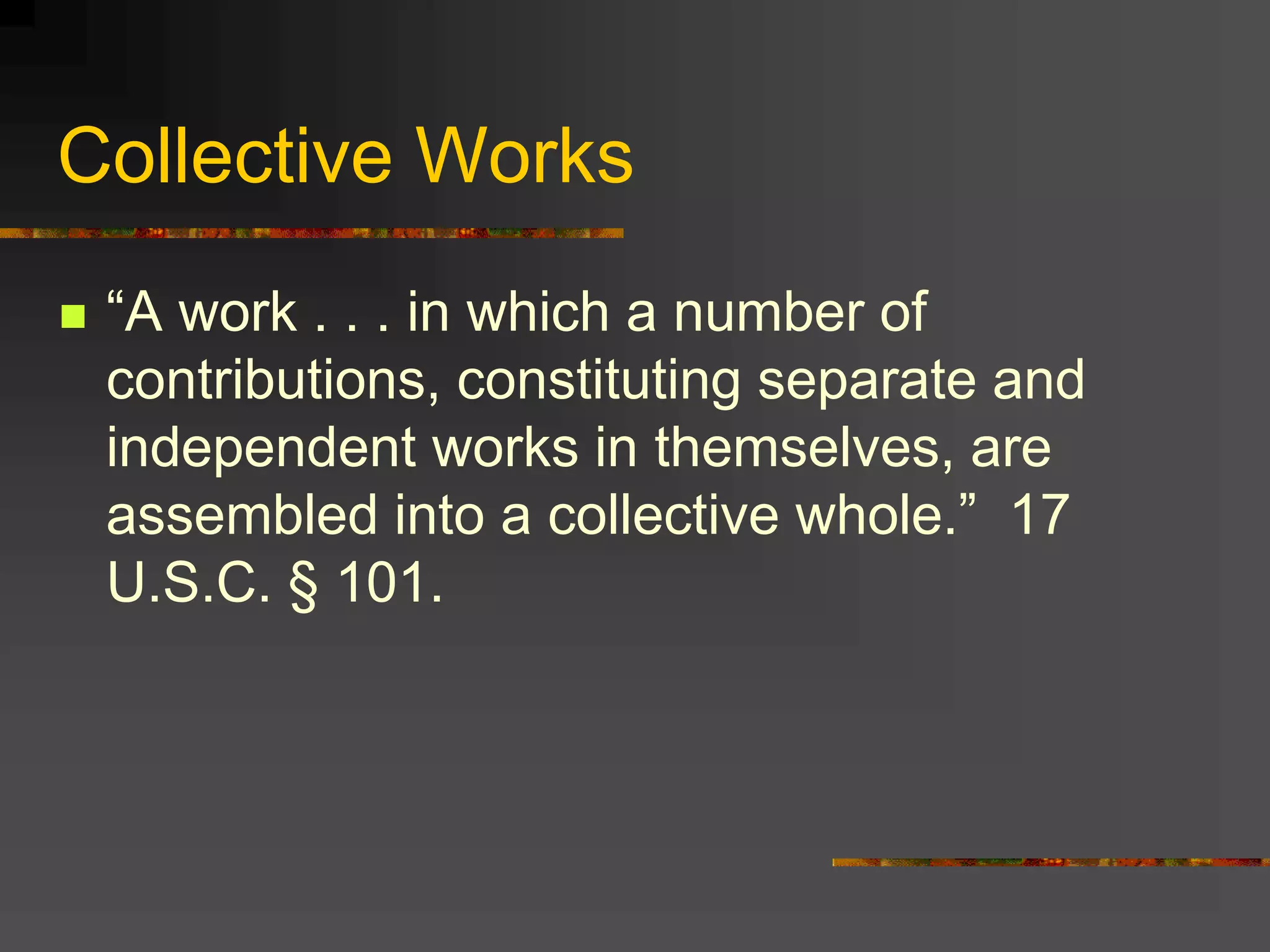 Collective Works
 “A work . . . in which a number of
contributions, constituting separate and
independent works in themselves, are
assembled into a collective whole.” 17
U.S.C. § 101.
 